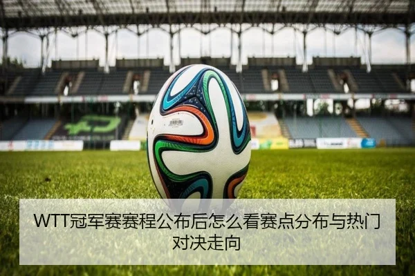 WTT冠军赛赛程公布后怎么看赛点分布与热门对决走向 - feisutiyu