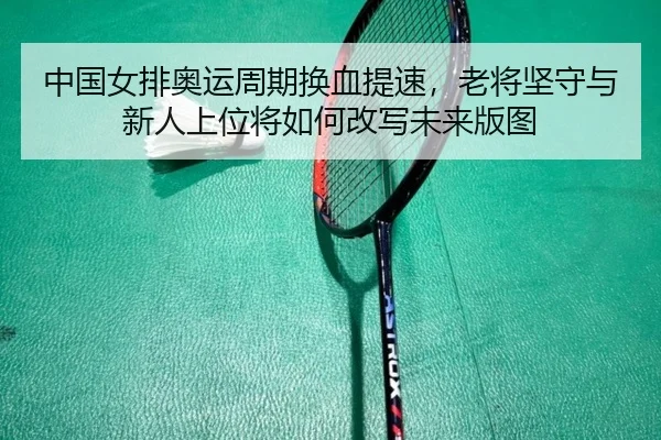 中国女排奥运周期换血提速，老将坚守与新人上位将如何改写未来版图 - feisutiyu
